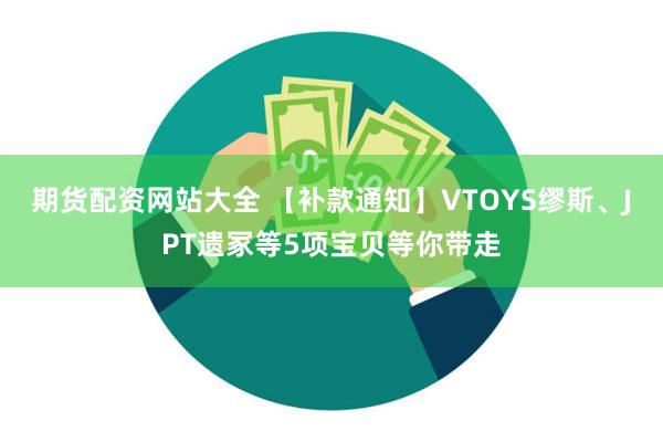 期货配资网站大全 【补款通知】VTOYS缪斯、JPT遗冢等5项宝贝等你带走