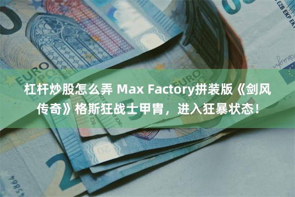 杠杆炒股怎么弄 Max Factory拼装版《剑风传奇》格斯狂战士甲胄，进入狂暴状态！