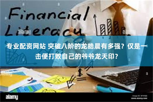 专业配资网站 突破八阶的龙皓晨有多强？仅是一击便打败自己的爷爷龙天印？