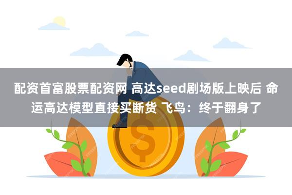 配资首富股票配资网 高达seed剧场版上映后 命运高达模型直接买断货 飞鸟：终于翻身了