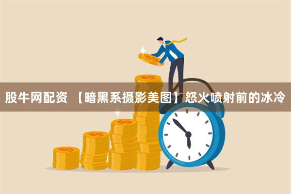 股牛网配资 【暗黑系摄影美图】怒火喷射前的冰冷