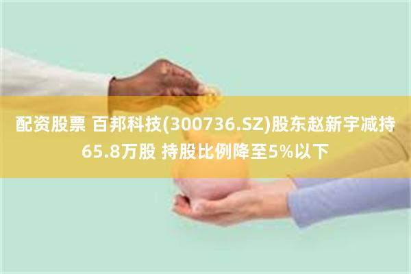 配资股票 百邦科技(300736.SZ)股东赵新宇减持65.8万股 持股比例降至5%以下