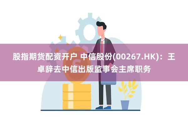 股指期货配资开户 中信股份(00267.HK)：王卓辞去中信出版监事会主席职务