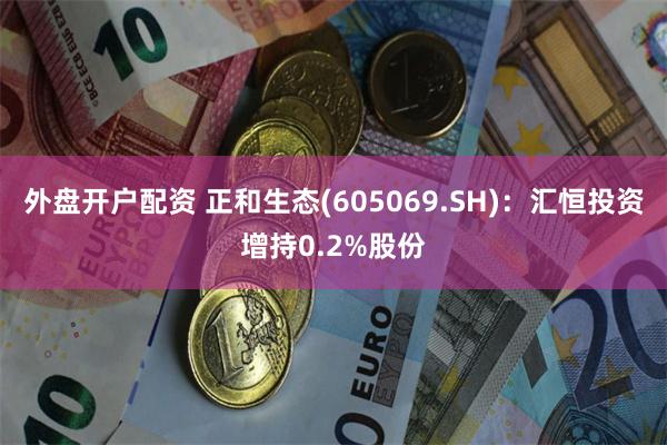 外盘开户配资 正和生态(605069.SH)：汇恒投资增持0.2%股份