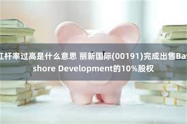 杠杆率过高是什么意思 丽新国际(00191)完成出售Bayshore Development的10%股权