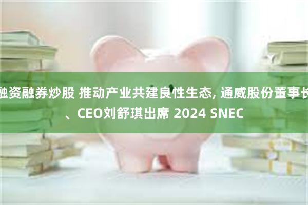 融资融券炒股 推动产业共建良性生态, 通威股份董事长、CEO刘舒琪出席 2024 SNEC