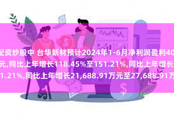 配资炒股中 台华新材预计2024年1-6月净利润盈利40,000万元至46,000万元,同比上年增长118.45%至151.21%,同比上年增长21,688.91万元至27,688.91万元