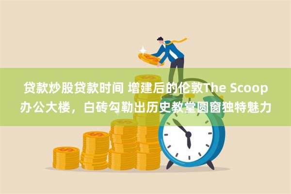 贷款炒股贷款时间 增建后的伦敦The Scoop办公大楼，白砖勾勒出历史教堂圆窗独特魅力