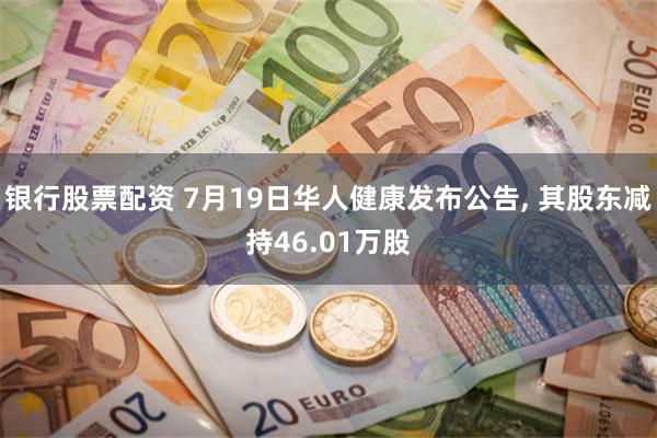 银行股票配资 7月19日华人健康发布公告, 其股东减持46.01万股