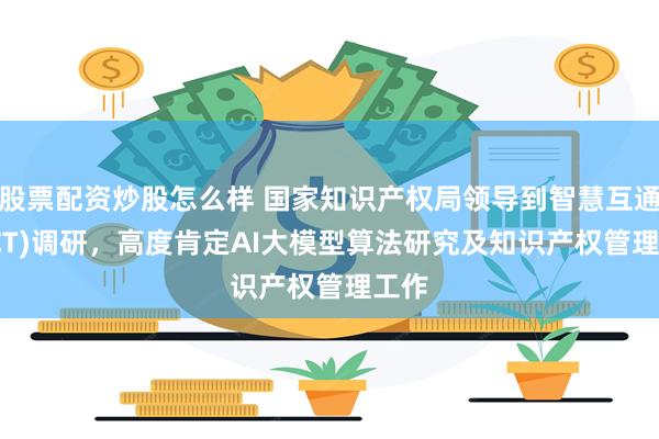 股票配资炒股怎么样 国家知识产权局领导到智慧互通(AICT)调研，高度肯定AI大模型算法研究及知识产权管理工作