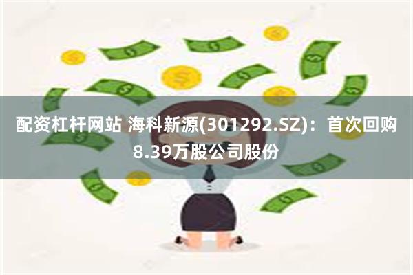 配资杠杆网站 海科新源(301292.SZ)：首次回购8.39万股公司股份