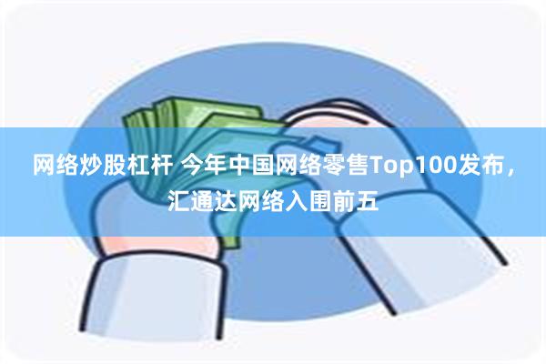 网络炒股杠杆 今年中国网络零售Top100发布，汇通达网络入围前五