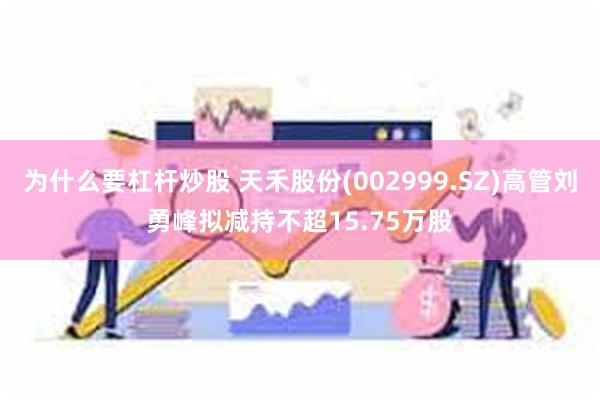 为什么要杠杆炒股 天禾股份(002999.SZ)高管刘勇峰拟减持不超15.75万股