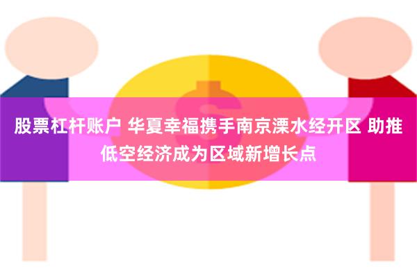 股票杠杆账户 华夏幸福携手南京溧水经开区 助推低空经济成为区域新增长点