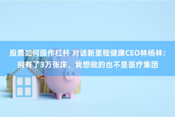 股票如何操作杠杆 对话新里程健康CEO林杨林：拥有了3万张床，我想做的也不是医疗集团