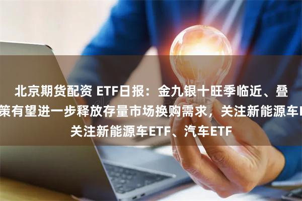 北京期货配资 ETF日报：金九银十旺季临近、叠加以旧换新政策有望进一步释放存量市场换购需求，关注新能源车ETF、汽车ETF