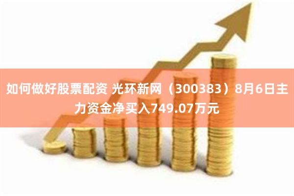 如何做好股票配资 光环新网（300383）8月6日主力资金净买入749.07万元