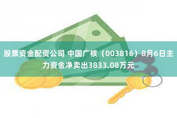 股票资金配资公司 中国广核（003816）8月6日主力资金净卖出3833.08万元