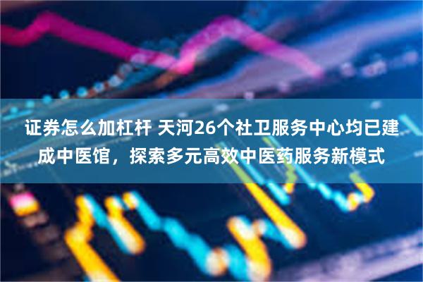 证券怎么加杠杆 天河26个社卫服务中心均已建成中医馆，探索多元高效中医药服务新模式