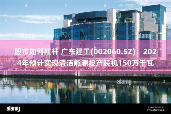 股市如何杠杆 广东建工(002060.SZ)：2024年预计实现清洁能源投产装机150万千瓦