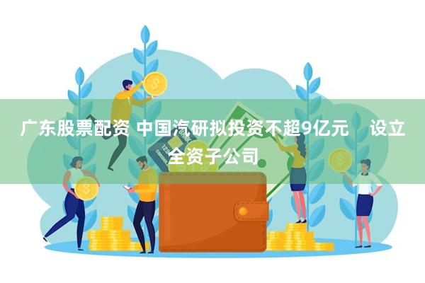 广东股票配资 中国汽研拟投资不超9亿元    设立全资子公司