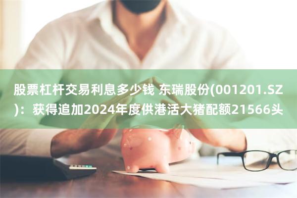 股票杠杆交易利息多少钱 东瑞股份(001201.SZ)：获得追加2024年度供港活大猪配额21566头