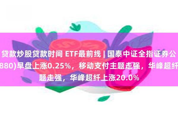 贷款炒股贷款时间 ETF最前线 | 国泰中证全指证券公司ETF(512880)早盘上涨0.25%，移动支付主题走强，华峰超纤上涨20.0%