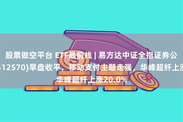 股票做空平台 ETF最前线 | 易方达中证全指证券公司ETF(512570)早盘收平，移动支付主题走强，华峰超纤上涨20.0%