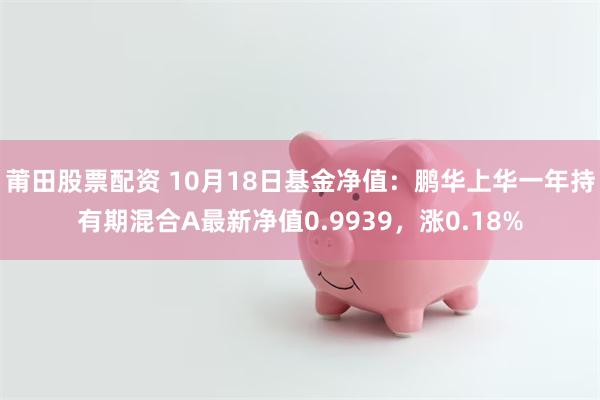 莆田股票配资 10月18日基金净值：鹏华上华一年持有期混合A最新净值0.9939，涨0.18%