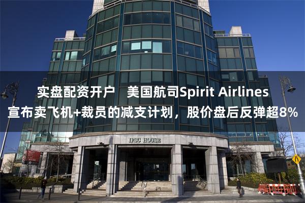 实盘配资开户   美国航司Spirit Airlines宣布卖飞机+裁员的减支计划，股价盘后反弹超8%