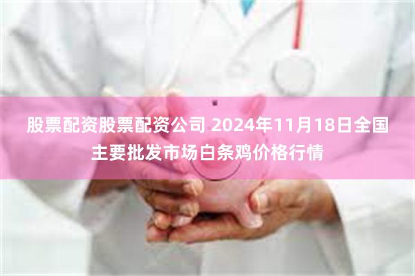 股票配资股票配资公司 2024年11月18日全国主要批发市场白条鸡价格行情