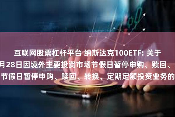 互联网股票杠杆平台 纳斯达克100ETF: 关于旗下部分基金2024年11月28日因境外主要投资市场节假日暂停申购、赎回、转换、定期定额投资业务的公告