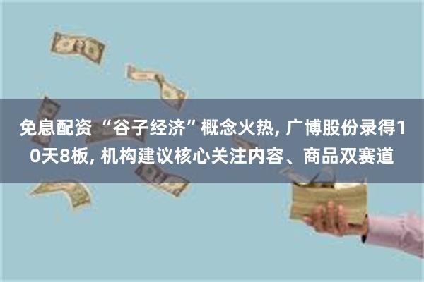 免息配资 “谷子经济”概念火热, 广博股份录得10天8板, 机构建议核心关注内容、商品双赛道