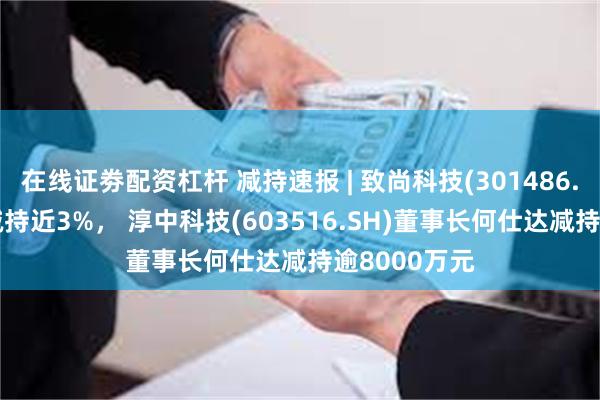 在线证劵配资杠杆 减持速报 | 致尚科技(301486.SZ)刘东生减持近3%， 淳中科技(603516.SH)董事长何仕达减持逾8000万元