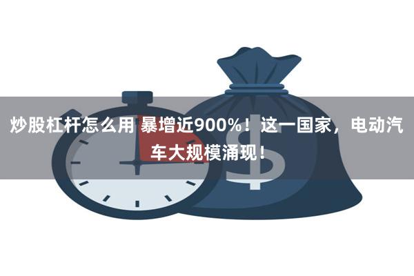 炒股杠杆怎么用 暴增近900%！这一国家，电动汽车大规模涌现！