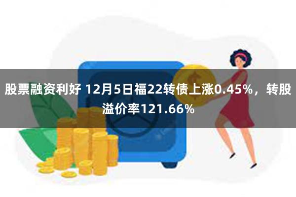 股票融资利好 12月5日福22转债上涨0.45%，转股溢价率121.66%