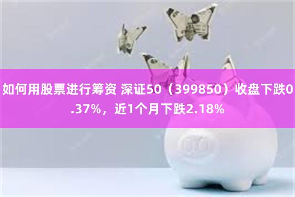 如何用股票进行筹资 深证50（399850）收盘下跌0.37%，近1个月下跌2.18%