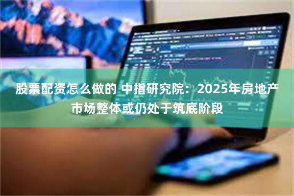 股票配资怎么做的 中指研究院：2025年房地产市场整体或仍处于筑底阶段