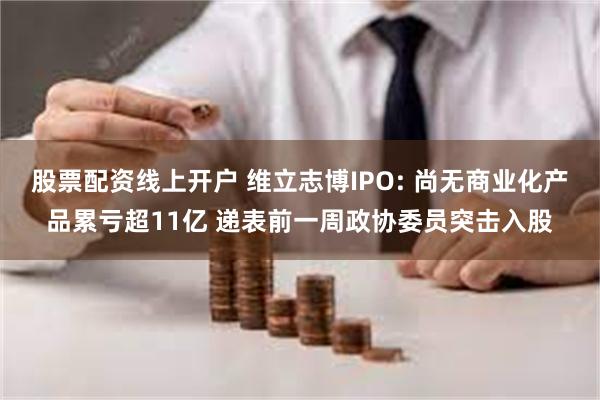 股票配资线上开户 维立志博IPO: 尚无商业化产品累亏超11亿 递表前一周政协委员突击入股