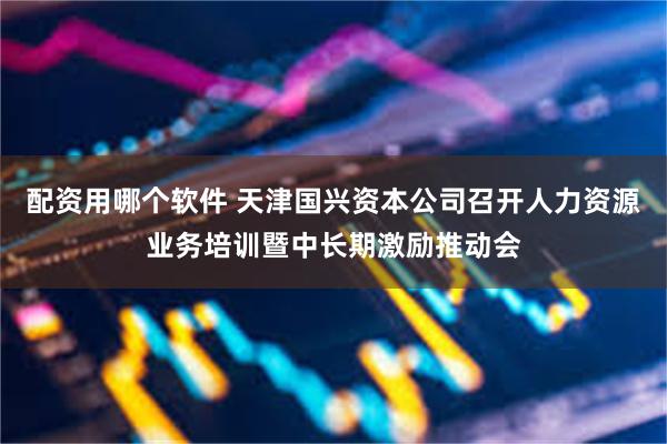 配资用哪个软件 天津国兴资本公司召开人力资源业务培训暨中长期激励推动会