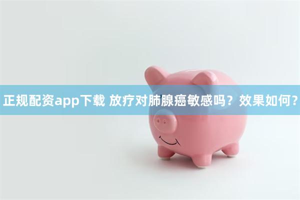 正规配资app下载 放疗对肺腺癌敏感吗？效果如何？