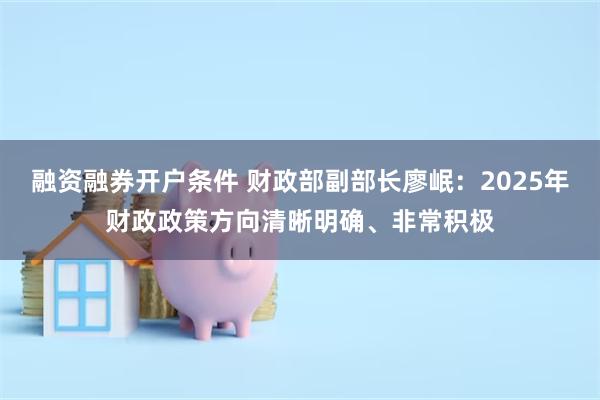 融资融券开户条件 财政部副部长廖岷：2025年财政政策方向清晰明确、非常积极