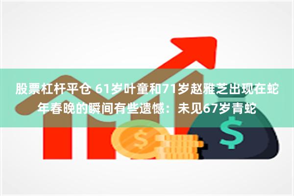 股票杠杆平仓 61岁叶童和71岁赵雅芝出现在蛇年春晚的瞬间有些遗憾：未见67岁青蛇