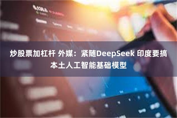 炒股票加杠杆 外媒：紧随DeepSeek 印度要搞本土人工智能基础模型