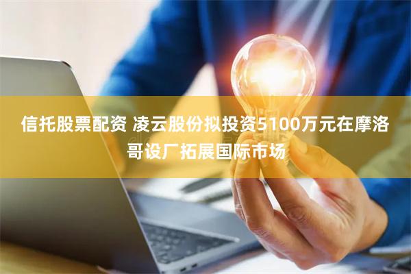 信托股票配资 凌云股份拟投资5100万元在摩洛哥设厂拓展国际市场