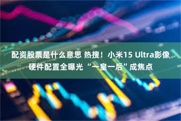 配资股票是什么意思 热搜！小米15 Ultra影像硬件配置全曝光 “一皇一后”成焦点