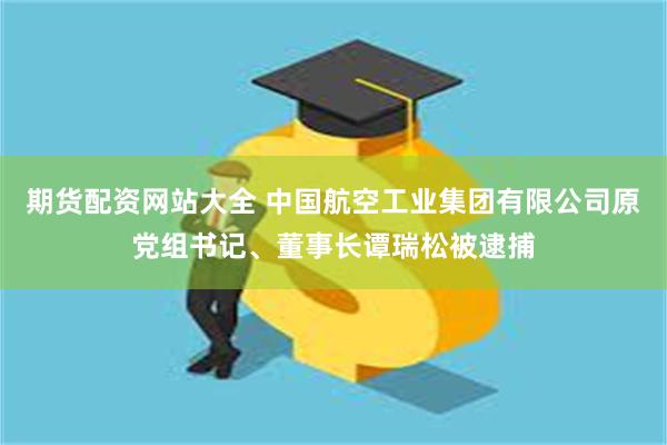 期货配资网站大全 中国航空工业集团有限公司原党组书记、董事长谭瑞松被逮捕