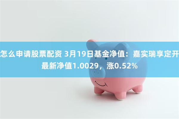 怎么申请股票配资 3月19日基金净值：嘉实瑞享定开最新净值1.0029，涨0.52%