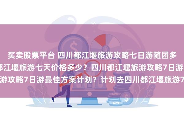 买卖股票平台 四川都江堰旅游攻略七日游随团多少钱 ？三个人去四川都江堰旅游七天价格多少？四川都江堰旅游攻略7日游最佳方案计划？计划去四川都江堰旅游7天需要多少钱