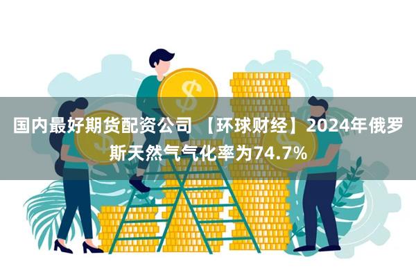 国内最好期货配资公司 【环球财经】2024年俄罗斯天然气气化率为74.7%